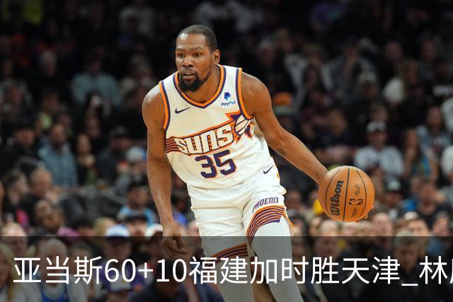 亚当斯60+10福建加时胜天津 林庭谦31+6+8