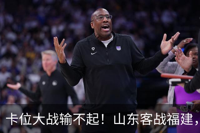 卡位大战输不起！山东客战福建，邱彪要拿出真本事，陈林坚斗旧主