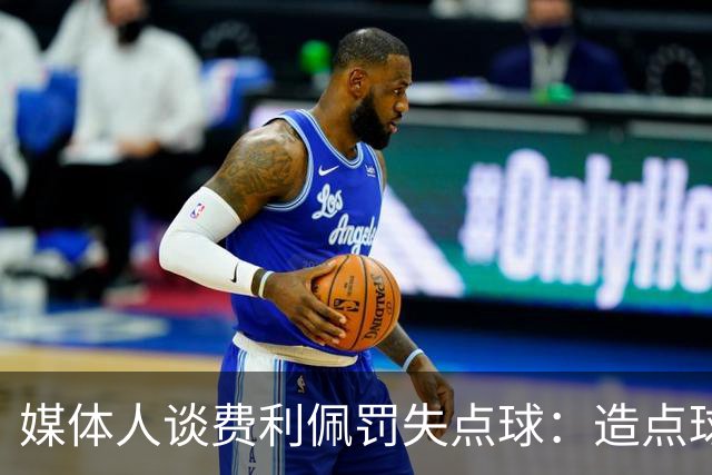 媒体人谈费利佩罚失点球：造点球的队员最好别让他主罚