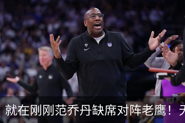 就在刚刚范乔丹缺席对阵老鹰！无16助攻0失误引擎面临考验 被KD怒吼一幕引发热议