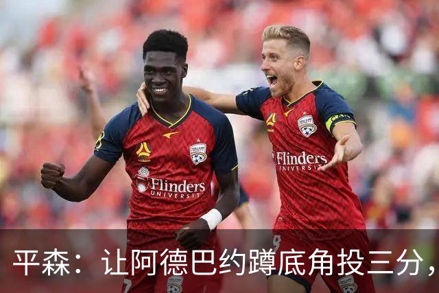 平森：让阿德巴约蹲底角投三分，这根本不是他的风格