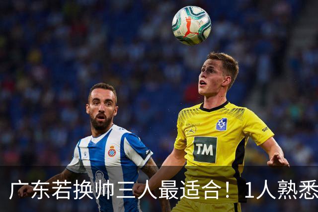 广东若换帅三人最适合！1人熟悉内部，1人长项青训，1人双重经历