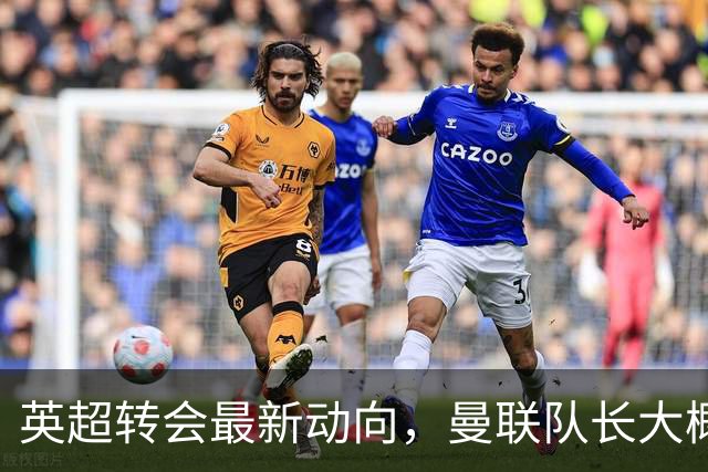 英超转会最新动向，曼联队长大概率离队，米兰等在门口准备接人
