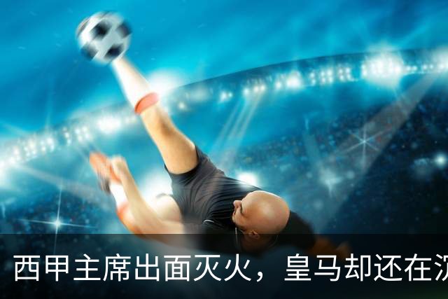 西甲主席出面灭火，皇马却还在沉默：一场风波暴露了皇马治理短板